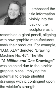  ￼ 

I embossed the title information visibly into the back of the sculpture as it resembled a giant pencil, aligning with how graphite manufacturers mark their products. For example, "D.M. XLV" denoted "Drawing Machine No. 45". The title
 "A Million and One Drawings" was selected due to the sizable graphite piece, implying the potential to create plentiful drawings with it, contingent upon the wielder's strength.